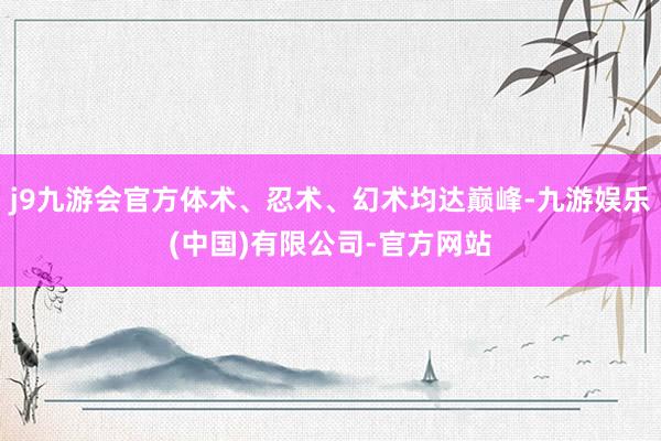 j9九游会官方体术、忍术、幻术均达巅峰-九游娱乐(中国)有限公司-官方网站