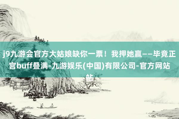 j9九游会官方大姑娘缺你一票！我押她赢——毕竟正宫buff叠满-九游娱乐(中国)有限公司-官方网站