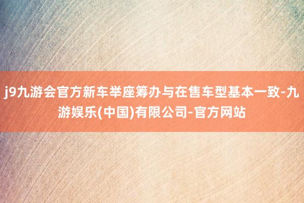 j9九游会官方新车举座筹办与在售车型基本一致-九游娱乐(中国)有限公司-官方网站