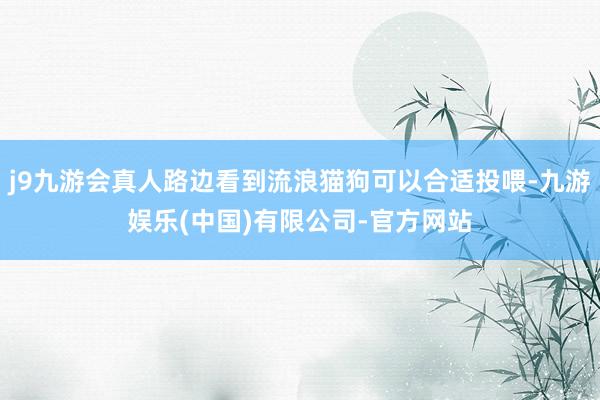j9九游会真人路边看到流浪猫狗可以合适投喂-九游娱乐(中国)有限公司-官方网站