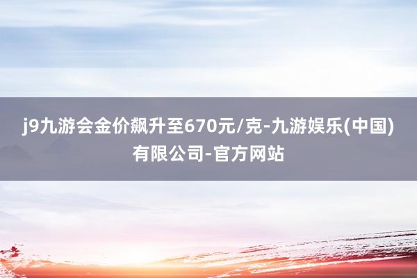 j9九游会金价飙升至670元/克-九游娱乐(中国)有限公司-官方网站