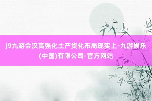 j9九游会汉高强化土产货化布局　　现实上-九游娱乐(中国)有限公司-官方网站
