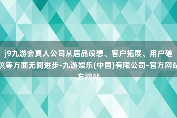 j9九游会真人公司从居品设想、客户拓展、用户磋议等方面无间进步-九游娱乐(中国)有限公司-官方网站