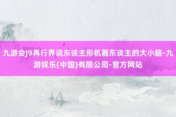 九游会J9再行界说东谈主形机器东谈主的大小脑-九游娱乐(中国)有限公司-官方网站