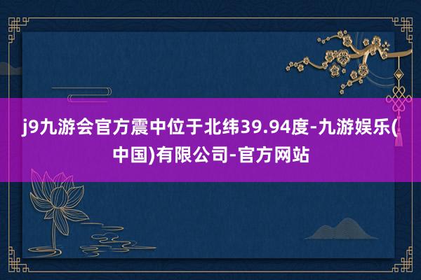 j9九游会官方震中位于北纬39.94度-九游娱乐(中国)有限公司-官方网站