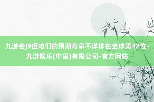九游会J9但咱们的预期寿命不详排在全球第42位-九游娱乐(中国)有限公司-官方网站