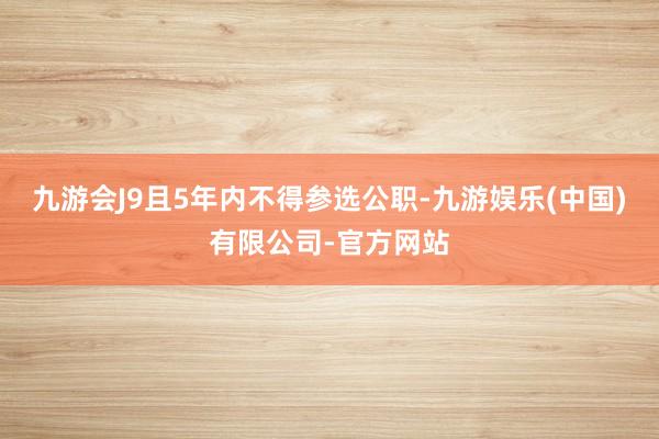 九游会J9且5年内不得参选公职-九游娱乐(中国)有限公司-官方网站