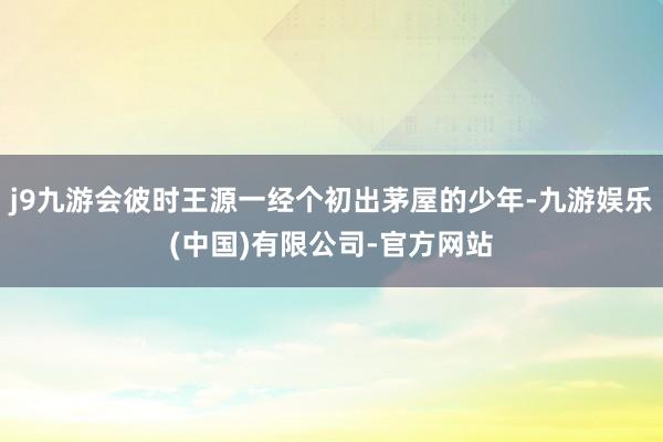j9九游会彼时王源一经个初出茅屋的少年-九游娱乐(中国)有限公司-官方网站