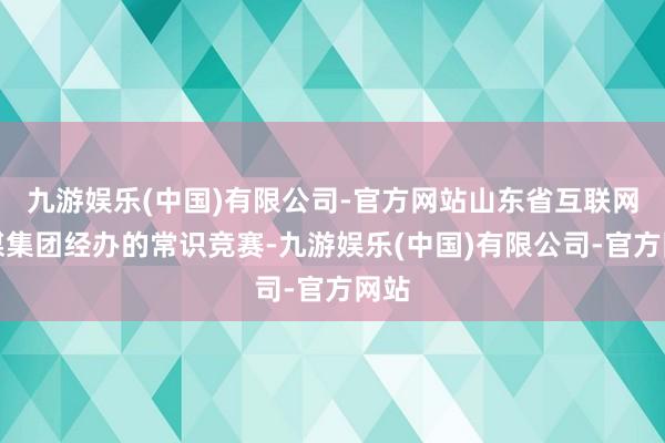 九游娱乐(中国)有限公司-官方网站山东省互联网传媒集团经办的常识竞赛-九游娱乐(中国)有限公司-官方网站