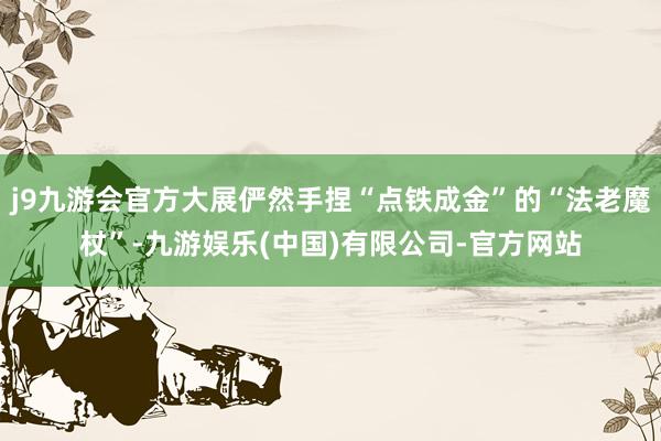 j9九游会官方大展俨然手捏“点铁成金”的“法老魔杖”-九游娱乐(中国)有限公司-官方网站