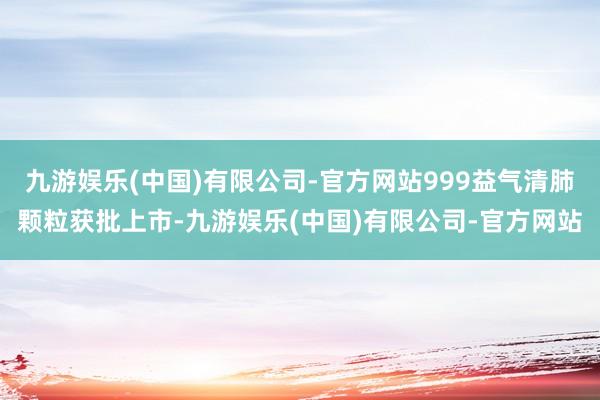 九游娱乐(中国)有限公司-官方网站999益气清肺颗粒获批上市-九游娱乐(中国)有限公司-官方网站