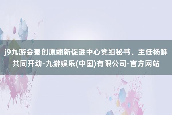 j9九游会秦创原翻新促进中心党组秘书、主任杨稣共同开动-九游娱乐(中国)有限公司-官方网站