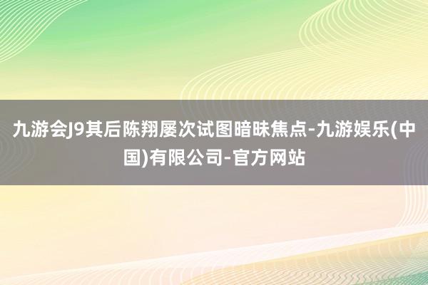 九游会J9其后陈翔屡次试图暗昧焦点-九游娱乐(中国)有限公司-官方网站
