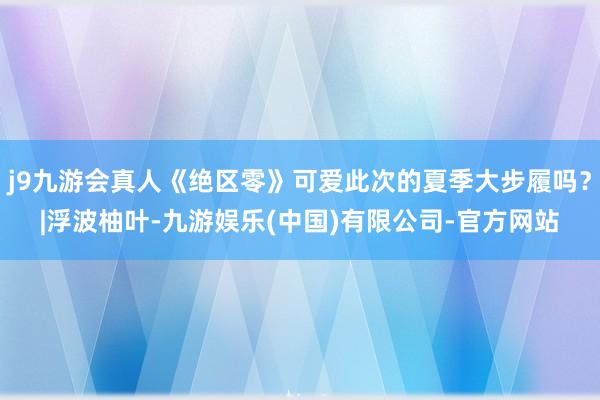 j9九游会真人《绝区零》可爱此次的夏季大步履吗？|浮波柚叶-九游娱乐(中国)有限公司-官方网站