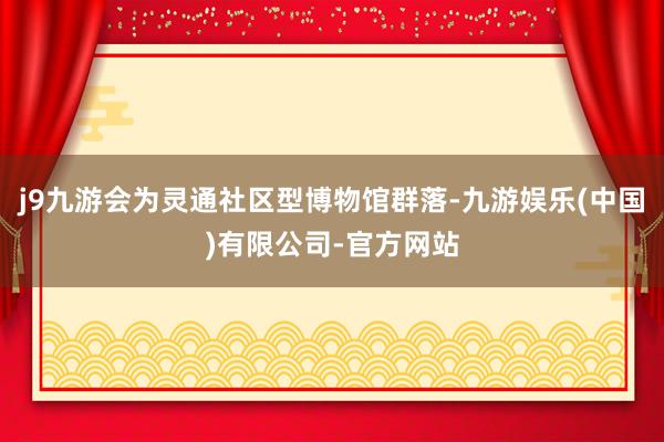 j9九游会为灵通社区型博物馆群落-九游娱乐(中国)有限公司-官方网站