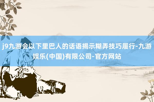 j9九游会以下里巴人的话语揭示糊弄技巧履行-九游娱乐(中国)有限公司-官方网站