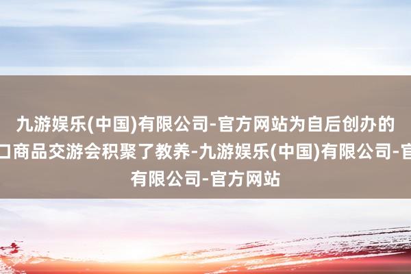 九游娱乐(中国)有限公司-官方网站为自后创办的中国出口商品交游会积聚了教养-九游娱乐(中国)有限公司-官方网站