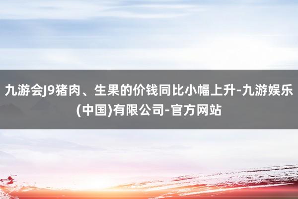九游会J9猪肉、生果的价钱同比小幅上升-九游娱乐(中国)有限公司-官方网站
