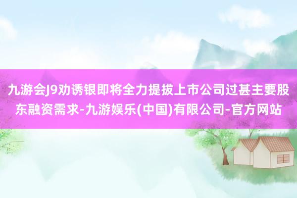 九游会J9劝诱银即将全力提拔上市公司过甚主要股东融资需求-九游娱乐(中国)有限公司-官方网站