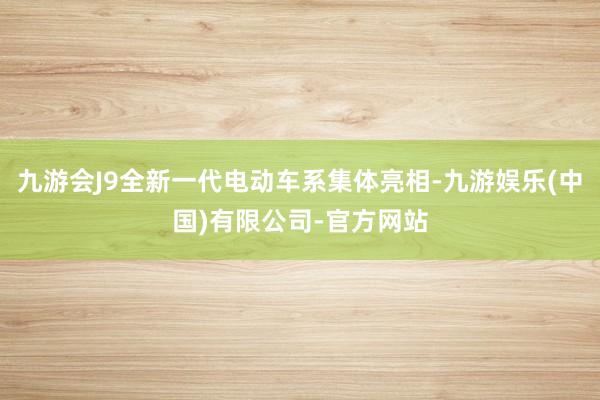 九游会J9全新一代电动车系集体亮相-九游娱乐(中国)有限公司-官方网站