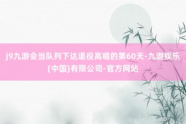 j9九游会当队列下达退役高唱的第60天-九游娱乐(中国)有限公司-官方网站