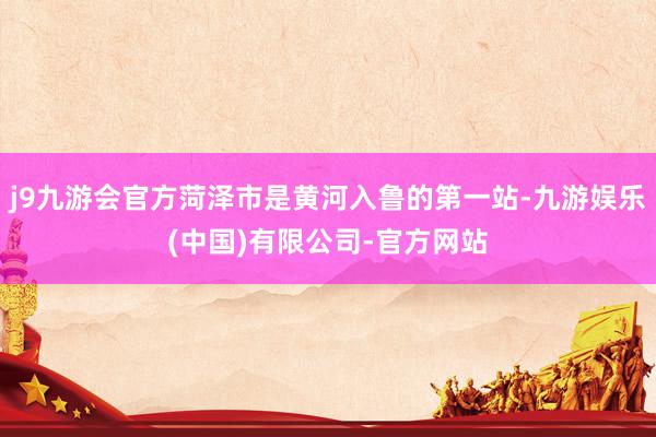 j9九游会官方菏泽市是黄河入鲁的第一站-九游娱乐(中国)有限公司-官方网站