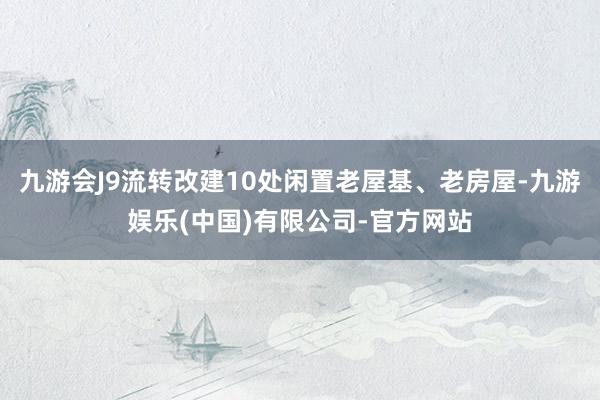 九游会J9流转改建10处闲置老屋基、老房屋-九游娱乐(中国)有限公司-官方网站