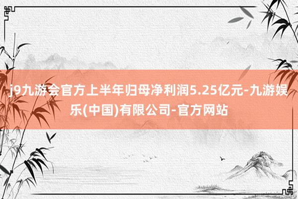 j9九游会官方上半年归母净利润5.25亿元-九游娱乐(中国)有限公司-官方网站