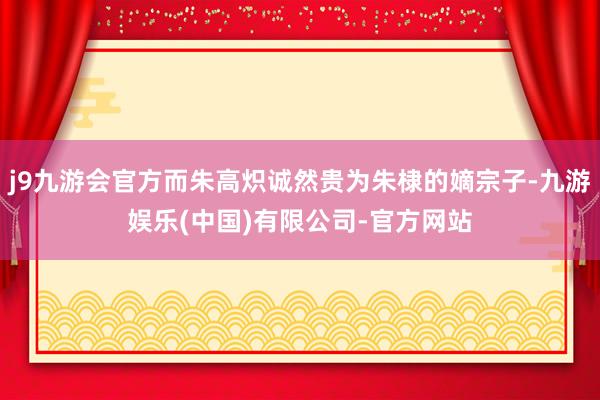 j9九游会官方而朱高炽诚然贵为朱棣的嫡宗子-九游娱乐(中国)有限公司-官方网站