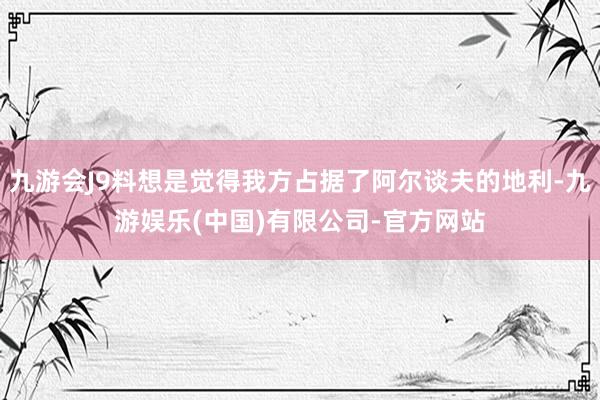 九游会J9料想是觉得我方占据了阿尔谈夫的地利-九游娱乐(中国)有限公司-官方网站