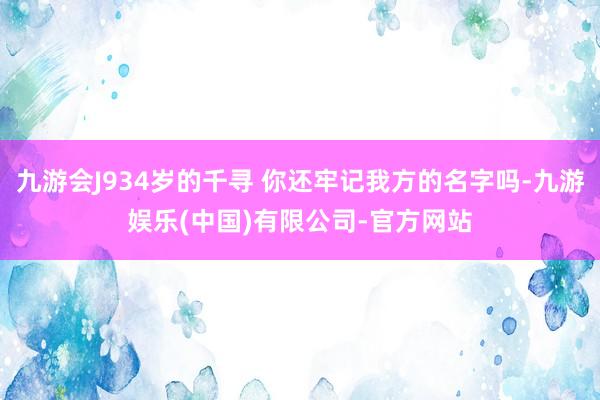 九游会J934岁的千寻 你还牢记我方的名字吗-九游娱乐(中国)有限公司-官方网站