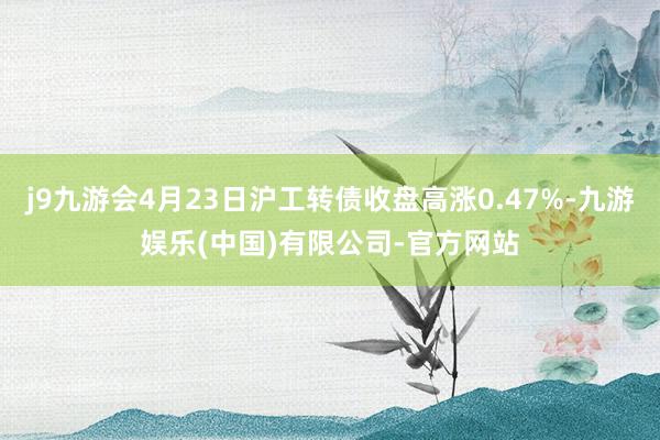 j9九游会4月23日沪工转债收盘高涨0.47%-九游娱乐(中国)有限公司-官方网站