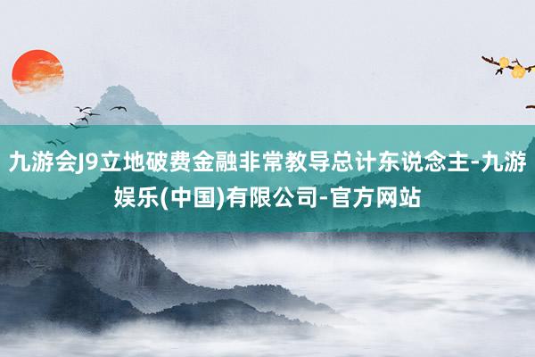 九游会J9立地破费金融非常教导总计东说念主-九游娱乐(中国)有限公司-官方网站