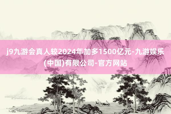 j9九游会真人较2024年加多1500亿元-九游娱乐(中国)有限公司-官方网站