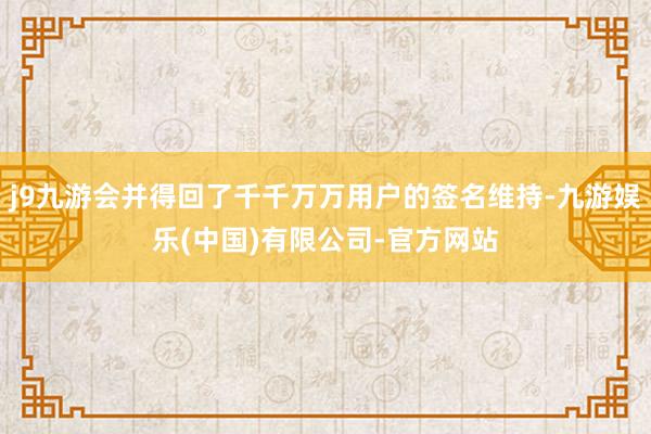 j9九游会并得回了千千万万用户的签名维持-九游娱乐(中国)有限公司-官方网站