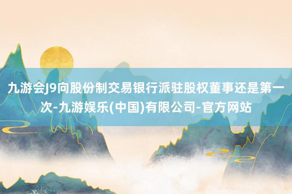 九游会J9向股份制交易银行派驻股权董事还是第一次-九游娱乐(中国)有限公司-官方网站