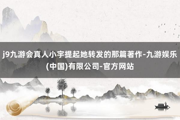 j9九游会真人小宇提起她转发的那篇著作-九游娱乐(中国)有限公司-官方网站