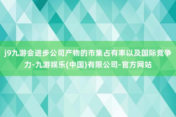 j9九游会进步公司产物的市集占有率以及国际竞争力-九游娱乐(中国)有限公司-官方网站