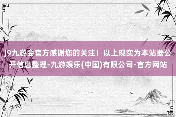 j9九游会官方感谢您的关注！以上现实为本站据公开信息整理-九游娱乐(中国)有限公司-官方网站