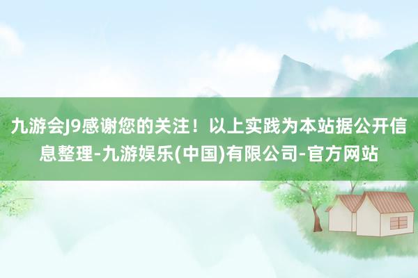 九游会J9感谢您的关注！以上实践为本站据公开信息整理-九游娱乐(中国)有限公司-官方网站