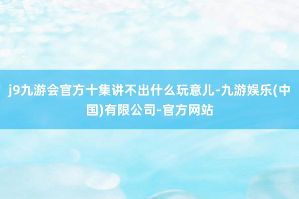 j9九游会官方十集讲不出什么玩意儿-九游娱乐(中国)有限公司-官方网站