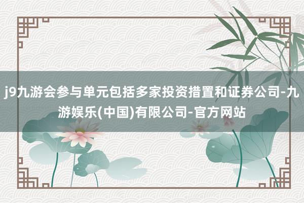 j9九游会参与单元包括多家投资措置和证券公司-九游娱乐(中国)有限公司-官方网站