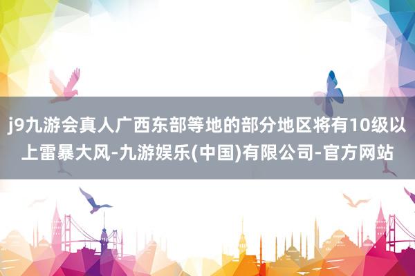 j9九游会真人广西东部等地的部分地区将有10级以上雷暴大风-九游娱乐(中国)有限公司-官方网站