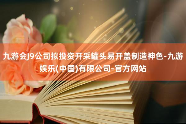 九游会J9公司拟投资开采罐头易开盖制造神色-九游娱乐(中国)有限公司-官方网站