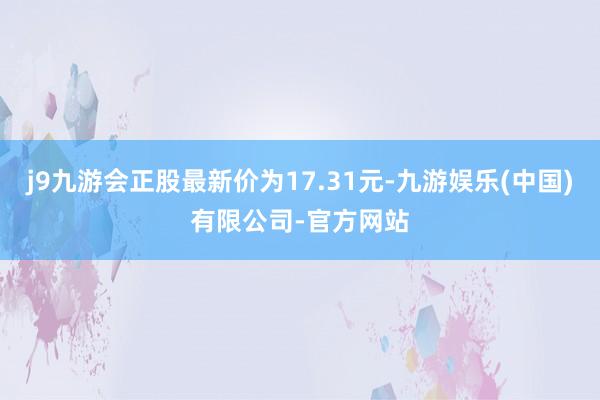 j9九游会正股最新价为17.31元-九游娱乐(中国)有限公司-官方网站