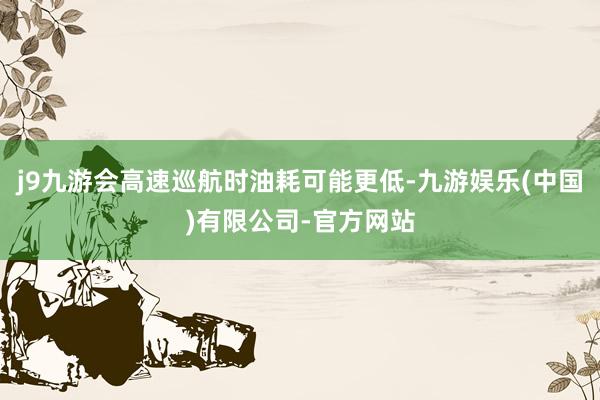 j9九游会高速巡航时油耗可能更低-九游娱乐(中国)有限公司-官方网站