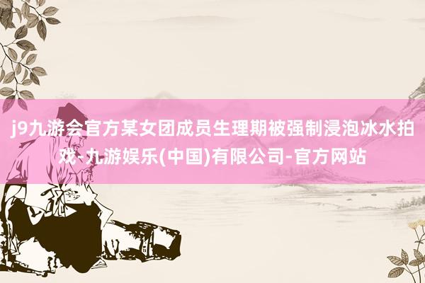 j9九游会官方某女团成员生理期被强制浸泡冰水拍戏-九游娱乐(中国)有限公司-官方网站