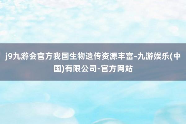 j9九游会官方我国生物遗传资源丰富-九游娱乐(中国)有限公司-官方网站