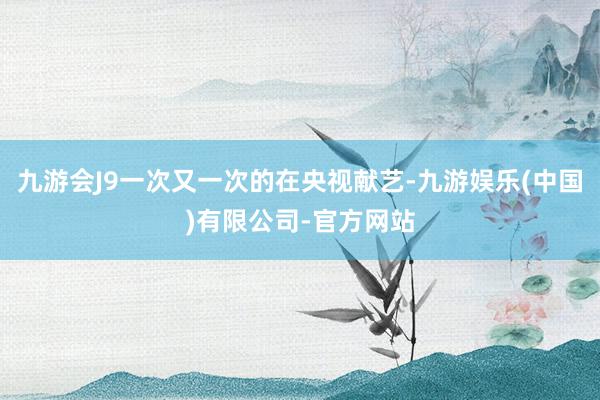 九游会J9一次又一次的在央视献艺-九游娱乐(中国)有限公司-官方网站