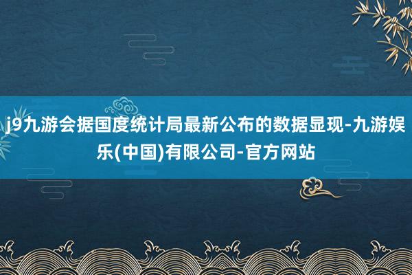 j9九游会据国度统计局最新公布的数据显现-九游娱乐(中国)有限公司-官方网站